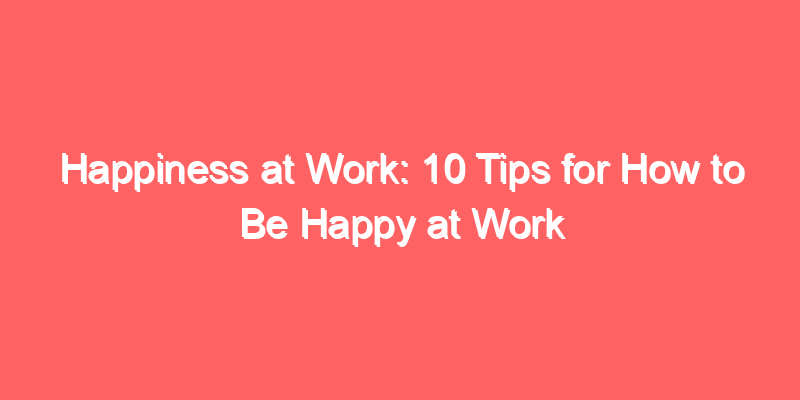 Happiness at Work: 10 Tips for How to Be Happy at Work