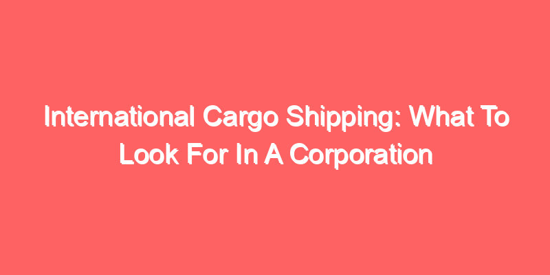 International Cargo Shipping: What To Look For In A Corporation