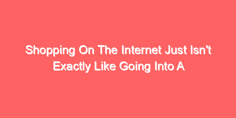 Shopping On The Internet Just Isn’t Exactly Like Going Into A Store