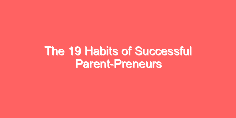 The 19 Habits of Successful Parent-Preneurs