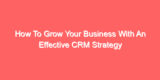 How To Grow Your Business With An Effective CRM Strategy