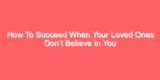 How To Succeed When Your Loved Ones Don’t Believe In You